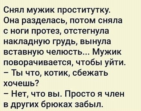 Снял мужик проститутку. Она разделась, потом сняла с ноги протез, отстегнула накладную грудь, вынула вставную челюсть... Мужик поворачивается, чтобы уйти. – Ты что, котик, сбежать хочешь? – Нет, что вы. Просто я член в других брюках забыл.