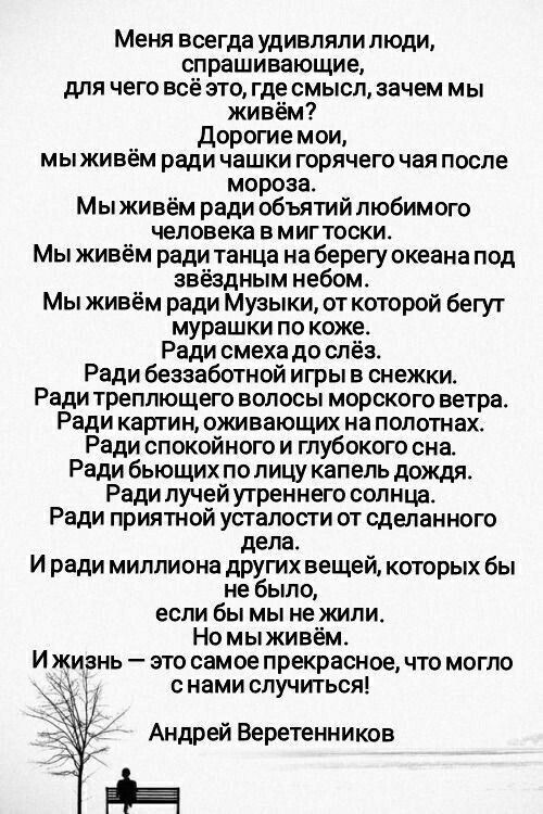 Меня всегда удивляли люди, спрашивающие, для чего всё это, где смысл, зачем мы живём? Дорогие мои, мы живём ради чашки горячего чая после мороза. Мы живём ради объятий любимого человека в миг тоски. Мы живём ради музыки, от которой бегут мушки по коже. Ради смеха до слёз. Ради беззаботной игры в снежки. Ради трепещущего волос морского ветра. Ради картин, оживающих на холстах. Ради спокойного и глубокого сна. Ради бьющихся по лицу капель дождя. Ради лучей утреннего солнца. Ради приятной усталости от сделанного дела. И ради миллионов других вещей, которых бы не было, если бы мы не жили. Но мы живём. И жизнь — это самое прекрасное, что могло с нами случиться!