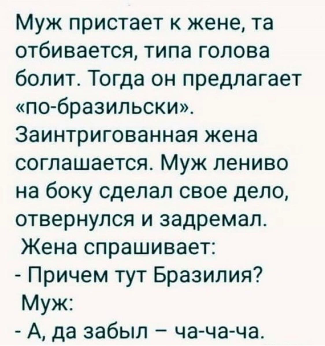 Муж пристаивает к жене, та отбивается, типа голова болит. Тогда он предлагает «по-бразильски». Заинтригованная жена соглашается. Муж лениво на бок сделал свое дело, отвернулся и задремал. Жена спрашивает: - Причем тут Бразилия? Муж: - А, да забыл – ча-чa-ча.