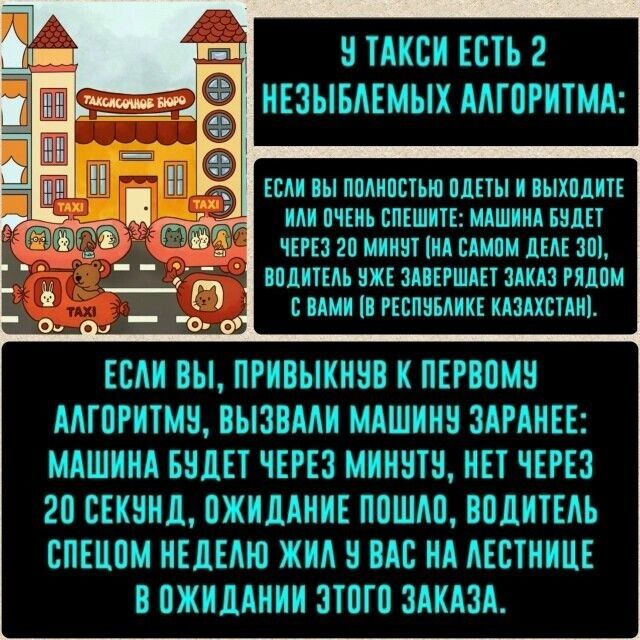 У такси есть 2 неубиваемых алгоритма: если вы полностью одеты и выходите — машина будет через 20 минут (на самом деле 30), водитель уже завершает заказ рядом с вами. Если вы, привыкнув к первому алгоритму, вызвали машину заранее: машина будет через минуту, нет — через 20 секунд; ожидание пошло, водитель спецом не идёт к вам на лестницу.
