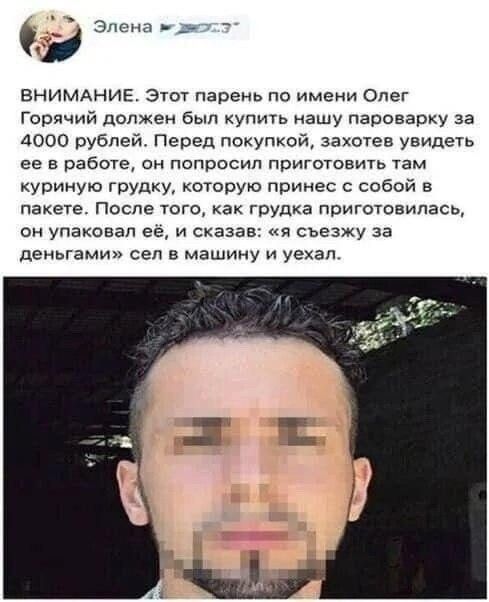ВНИМАНИЕ. Этот парень по имени Олег Горячий должен был купить нашу пароварку за 4000 рублей. Перед покупкой, захотов увидеть её в работе, он попросил приготовить там куриную грудку, которую привнес с собой в пакет. После того, как грудка приготовилась, он упаковал её, и сказал: «я съезжу за деньгами» сел в машину и уехал.