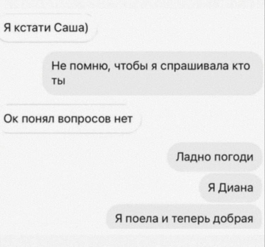 Я кстати Саша)
Не помню, чтобы я спрашивала кто ты
Ок понял вопросов нет
Ладно погоди
Я Диана
Я поела и теперь добрая