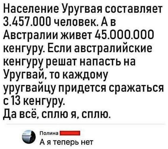 Население Уругвая составляет 3.457.000 человек. А в Австралии живет 45.000.000 кенгуру. Если австралийские кенгуру решат напасть на Уругвай, то каждому уругвайцу придётся сражаться с 13 кенгуру. Да всё, сплю я, сплю.
