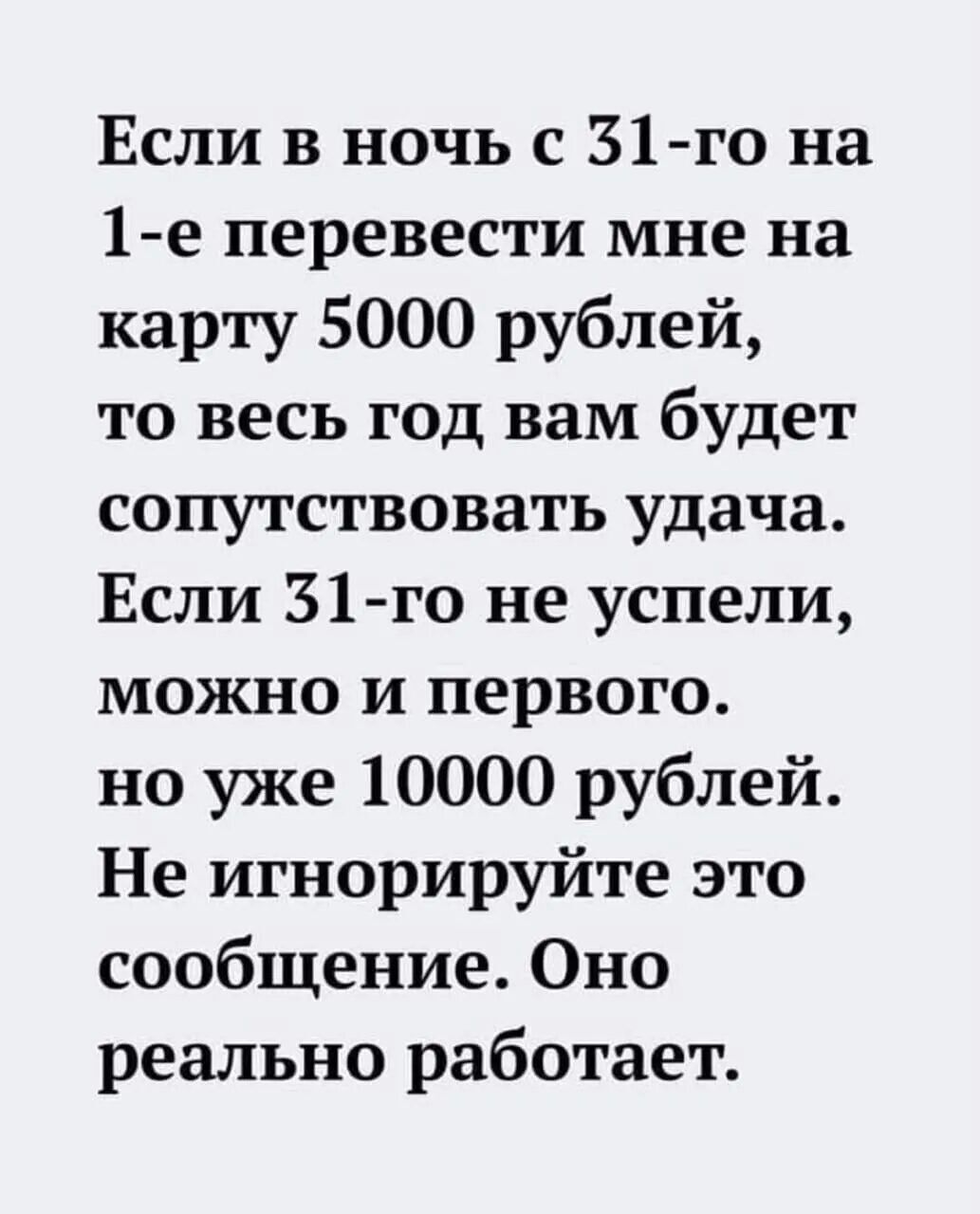 Если в ночь с 31-го на 1-е перевести мне на карту 5000 рублей, то весь год вам будет сопутствовать удача. Если 31-го не успели, можно и первого, но уже 10000 рублей. Не игнорируйте это сообщение. Оно реально работает.