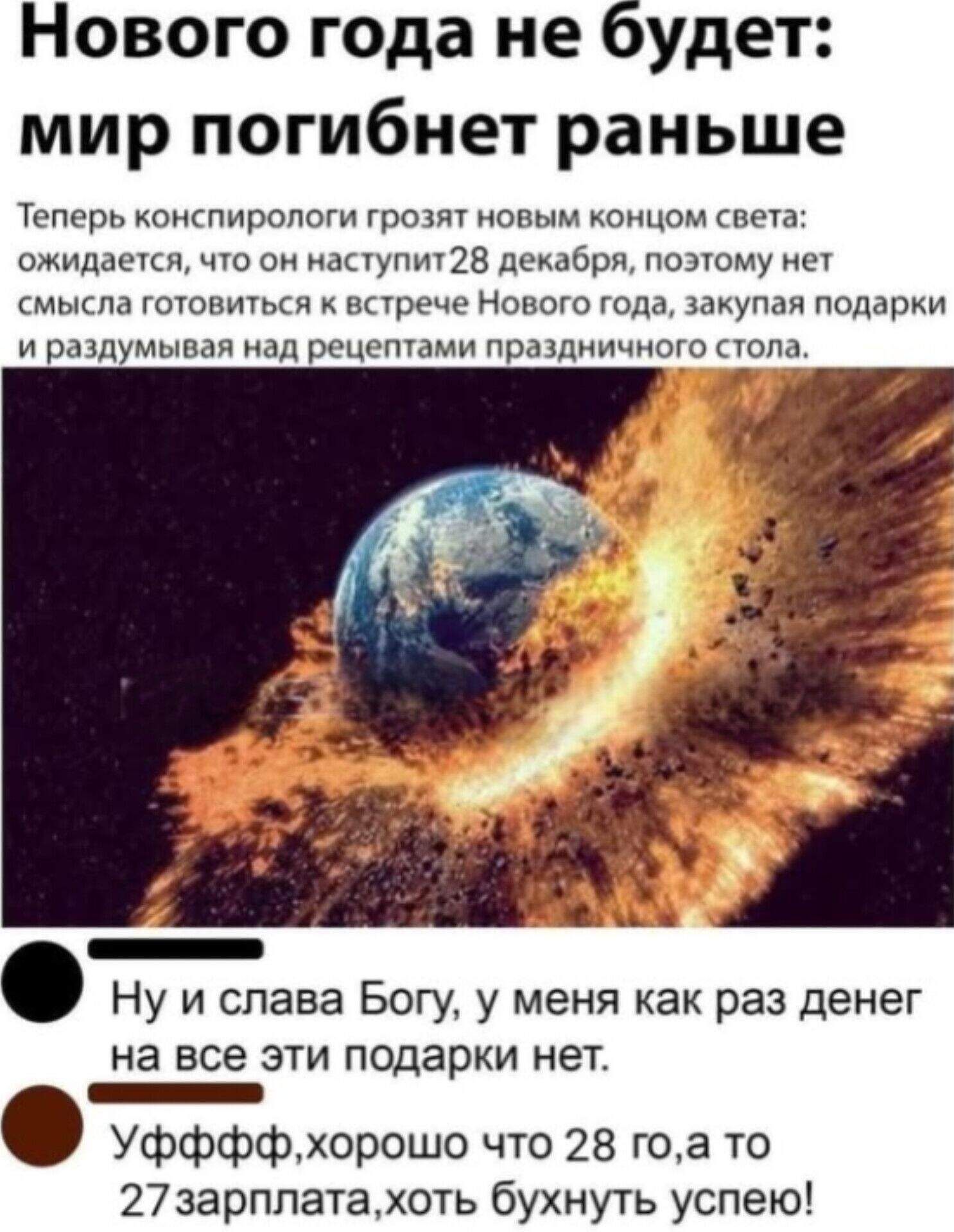 Новогод года не будет: мир погибнет раньше. Теперь конспирологи грозят новым концом света: ожидается, что он наступит 28 декабря, поэтому нет смысла готовиться к встрече Нового года, закупая подарки и раздумывая над рецептами праздничного стола. Ну и слава Богу, у меня как раз денег на все эти подарки нет. Уффф, хорошо что 28-го, а то 27 зарплата, хоть бухнуть успею!
