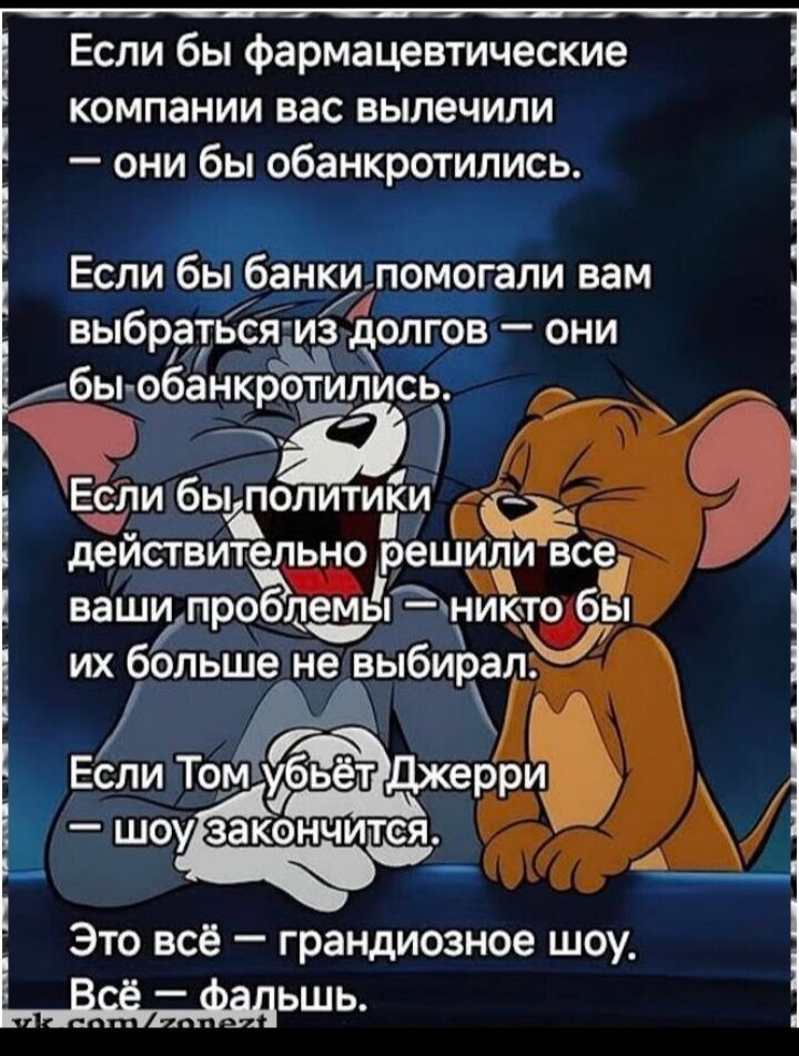 Если бы фармацевтические компании вас вылечили — они бы обанкротились.\nЕсли бы банки помогали вам выбраться из долгов — они бы обанкротились.\nЕсли бы политики действительно решили все ваши проблемы — никто бы их больше не выбирал.\nЕсли Том убьет Джерри — шоу закончится.\nЭто всё — грандиозное шоу.\nВсё — фарш.