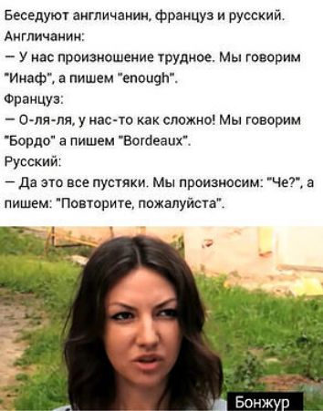 Беседуют англичанин, францужен и русский. Англичанин: — У нас произношение трудное. Мы говорим «Inaф», а пишем «enough». Француз: — О-ля-ля, у нас-то как сложно! Мы говорим «Bordo», а пишем «Bordeaux». Русский: — Да это все пустяки. Мы произносим: «Че?», а пишем: «Повторите, пожалуйста».