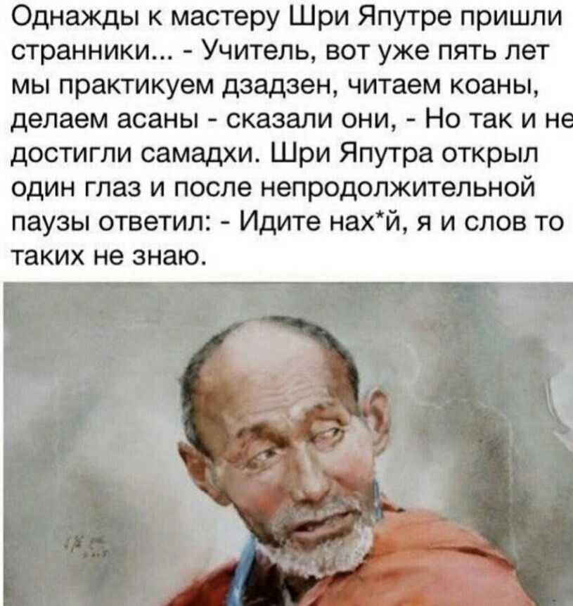 Однажды к мастеру Шри ЯпуTре пришли странники... - Учитель, вот уже пять лет мы практикуем дзадзен, читаем коаны, делаем асаны - сказали они, - Но так и не достигли самадхи. Шри Япутра открыл один глаз и после непродолжительной паузы ответил: - Идите нах*й, я и слов то таких не знаю.