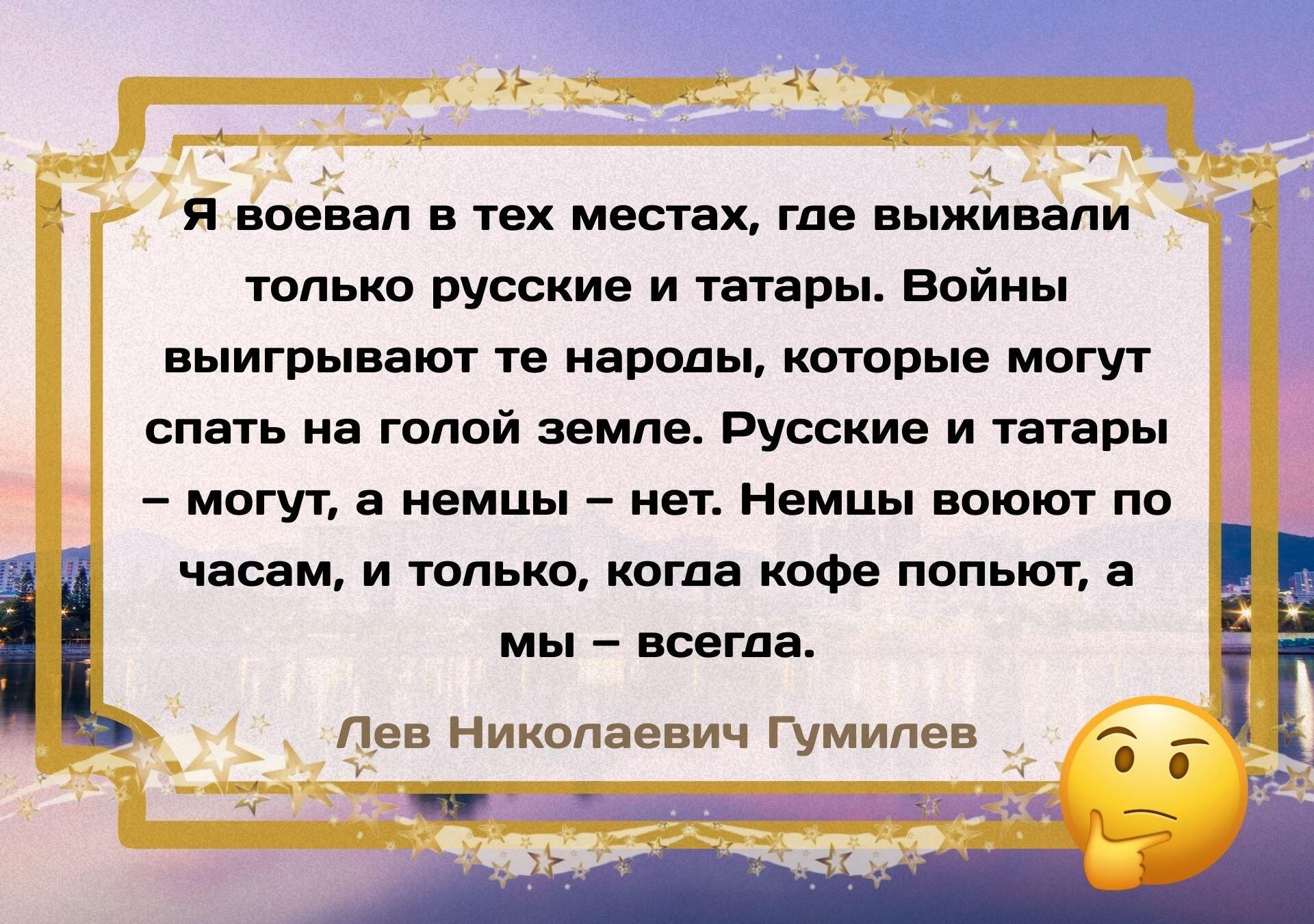 Я воевал в тех местах, где выживали только русские и татары. Войны выигрывают те народы, которые могут спать на голой земле. Русские и татары – могут, а немцы – нет. Немцы воюют по часам, и только, когда кофе попьют, а мы – всегда. Лев Николаевич Гумилёв