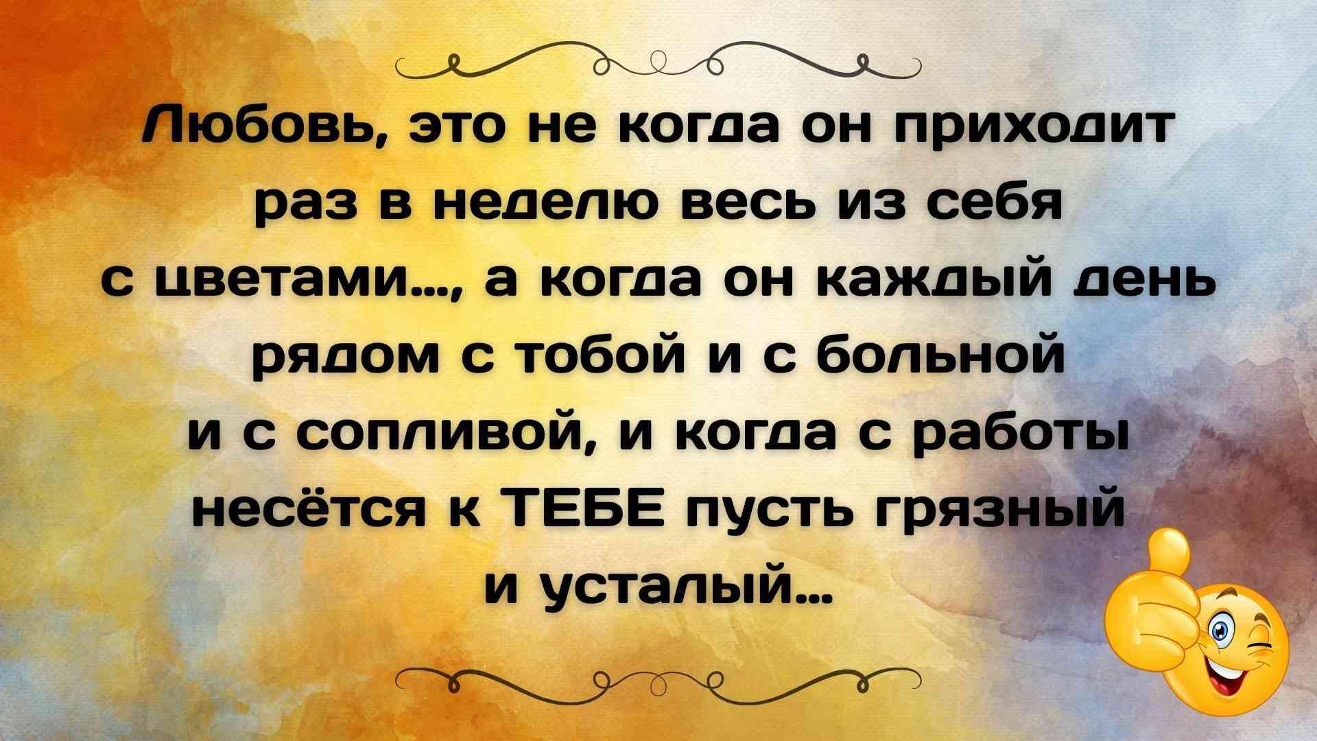 Любовь, это не когда он приходит раз в неделю весь из себя с цветами..., а когда он каждый день рядом с тобой и с больной и с сопливой, и когда с работы несётся к ТЕБЕ пусть грязный и усталый...