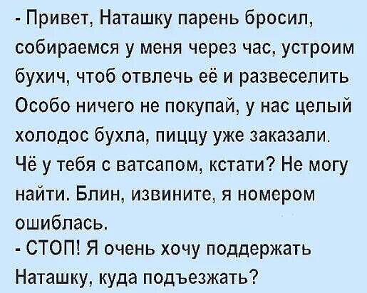 - Привет, Наташку парень бросил, собираемся у меня через час, устроим бухич, чтоб отвлечь её и развеселить. Особо ничего не покупай, у нас целый холодос бухла, пищу уже заказали. Чё у тебя с ватсапом, кстати? Не могу найти. Блин, извини, я номером ошиблась. - СТОП! Я очень хочу поддержать Наташку, куда подъехать?