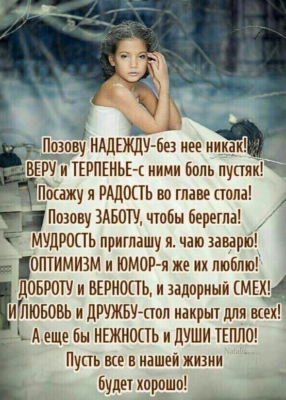 Позову НАДЕЖДУ- без нее никак! ВЕРУ и ТЕРПЕНЬЕ-с ними боль пустяк! Посажу я РАДОСТЬ во главе стола! Позову ЗАБОТУ, чтобы бергела! Мудрость приглашаю я, чаю заварию! Оптимизм и юмор-я же их люблю! ДОБРОТУ и ВЕРНОСТЬ, и задорный СМЕХ! И ЛЮБОВЬ и ДРУЖБУ-стол накрыт для всех! А еще бы Нежность и ДУШИ тепло! Пусть все в нашей жизни будет хорошо!