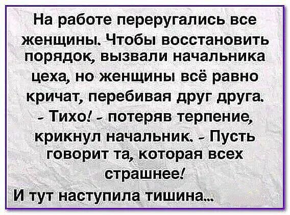 На работе перегу́гались все женщины. Чтобы восстановить порядок, вызвали начальника цеха, но женщины всё равно кричат, перебивая друг друга. - Тихо! - потеряв терпение, крикнул начальник. - Пусть говорит та, которая всех страшнее! И тут наступила тишина...