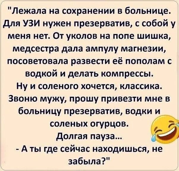 Лежала на сохранении. Для УЗИ нужен презерватив, с собой у меня нет. От уколов на попе шишка, медсестра дала ампулу магнезии и посоветовала развести её водкой и сделать компресс. Ну и солёного хочется, классика. Звоню мужу: привези презерватив, водку и огурцов. Долгая пауза... - А ты где сейчас, не забыла?
