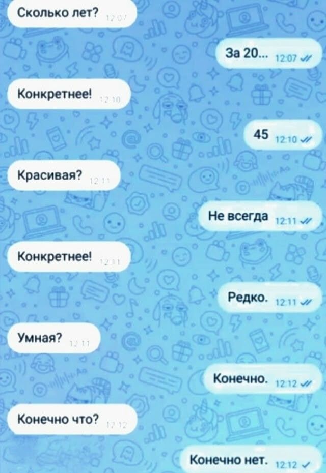 Сколько лет? За 20... Конкретнее! 45 Красивaя? Не всегда Конкретнее! Редко. Умная? Конечно. Конечно что? Конечно нет.