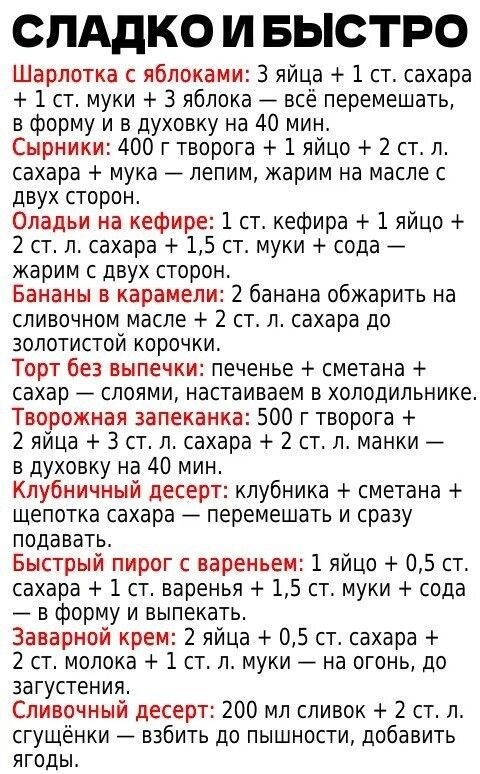 СЛАДКО И БЫСТРО Шарлотка с яблоками: 3 яйца + 1 ст. сахара + 1 ст. муки + 3 яблока — всё перемешать, в форму и в духовку на 40 мин. Сырники: 400 г творога + 1 яйцо + 2 ст. л. сахара + мука — лепим, жарим на масле с двух сторон. Оладьи на кефире: 1 ст. кефира + 1 яйцо + 2 ст. л. сахара + 1,5 ст. муки + сода — жарим с двух сторон. Бананы в карамели: 2 банана обжарить на сливочном масле + 2 ст. л. сахара до золотистой корочки.