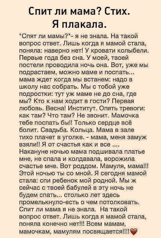 Спит ли мама? Стих. Я плакала. 'Спят ли мамы?' - я не знала. На такой вопрос ответ. Лишь когда я мамой стала, поняла: наверно нет! У кровати колыбели. Первые годы без сна. У моей, твоей постели проводила ночь она. Мама ждала когда мы встанем: надо в школу нас собрать...