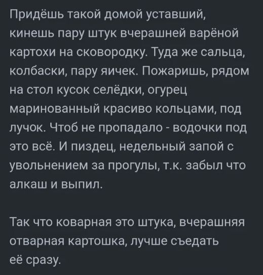 Придёшь такой домой уставший,
кинешь пару штук вчерашней варёной
картохи на сковородку. Туда же сальца,
колбаски, пару яичек. Пожаришь, рядом
на стол кусок селёдки, огурец
маринованный красиво кольцами, под
лучок. Чтоб не пропадало - водочки под
это всё. И пиздец, недельный запой с
увольнением за прогулы, т.к. забыл что
алкаш и выпил.

Так что коварная это штука, вчерашняя
отварная картошка, лучше съедать
её сразу.
