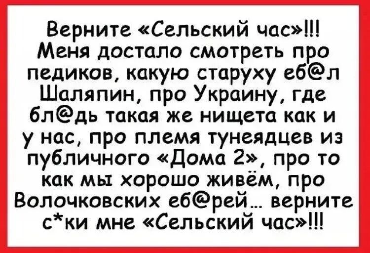 Верните «Сельский час»!!!
Меня достало смотреть про
педиков, какую старуху еб@л
Шаляпин, про Украину, где
бл@дь такая же нищета как и
у нас, про племя тунеядцев из
публичного «Дома 2›_5, про то
как мы хорошо живём, про
Волочковских еб@рей... верните.
с*ки мне «Сельский час»!!!
