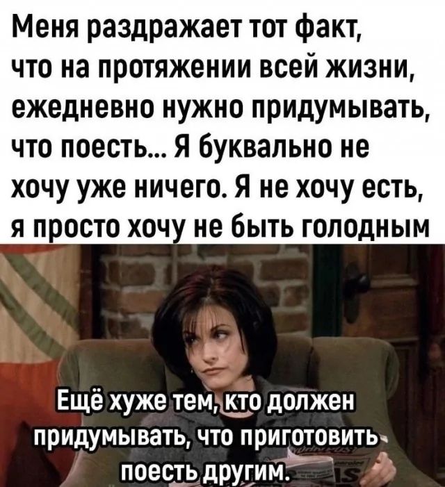 Меня раздражает тот факт, что на протяжении всей жизни, ежедневно нужно придумывать, что поесть... Я буквально не хочу уже ничего. Я не хочу есть, я просто хочу не быть голодным\nЕщё хуже тем, кто должен придумывать, что приготовить поесть другим.