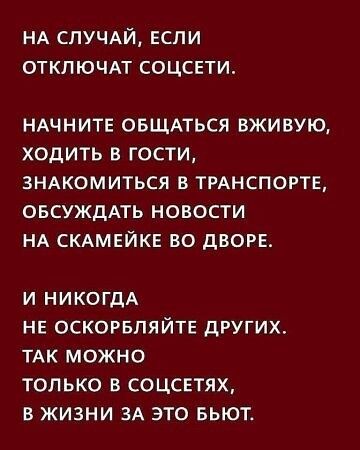НА СЛУЧАЙ, ЕСЛИ ОТКЛЮЧАТ СОЦСЕТИ. НАЧНИТЕ ОБЩАТЬСЯ ВЖИВУЮ, ХОДИТЬ В ГОСТИ, ЗНАКОМИТЬСЯ В ТРАНСПОРТЕ, ОБСУЖДАТЬ НОВОСТИ НА СКАМЕЙКЕ ВО ДВОРЕ. И НИКОГДА НЕ ОСКОРБЛЯЙТЕ ДРУГИХ. ТАК МОЖНО ТОЛЬКО В СОЦСЕТЯХ, В ЖИЗНИ ЗА ЭТО БЬЮТ.