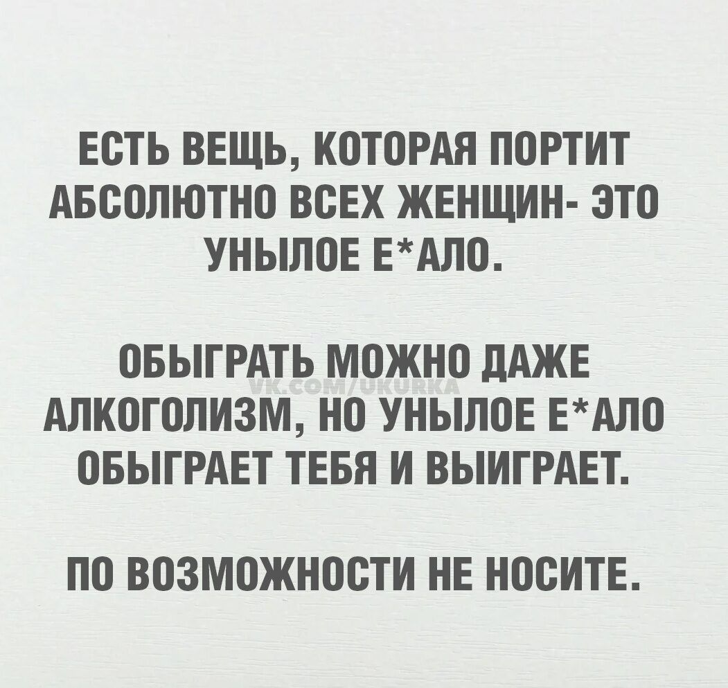 ЕСТЬ ВЕЩЬ, КОТОРАЯ ПОРТИТ АБСОЛЮТНО ВСЕХ ЖЕНЩИН- ЭТО УНЫЛОЕ Е*АЛО. ОБЫГРАТЬ МОЖНО ДАЖЕ АЛКОГОЛИЗМ, НО УНЫЛОЕ Е*АЛО ОБЫГРАЕТ ТЕБЯ И ВЫИГРАЕТ. ПО ВОЗМОЖНОСТИ НЕ НОСИТЕ.