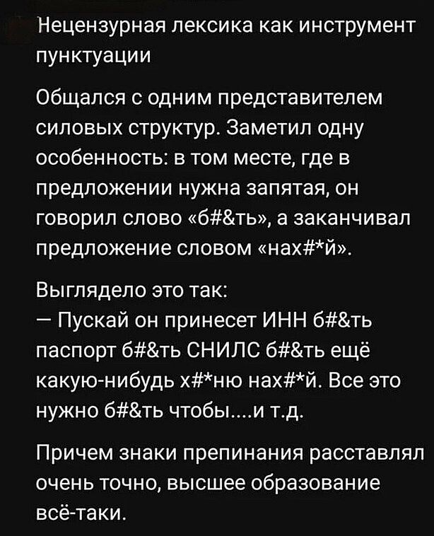 Нецензурная лексика как инструмент пунктуации
Общался с одним представителем силовых структур. Заметил одну особенность: в том месте, где в предложении нужна запятая, он говорил слово «б#&ть», а заканчивал предложение словом «нах#*й».
Выглядело это так:
— Пускай он принесет ИНН б#&ть паспорт б#&ть СНИЛС б#&ть ещё какую-нибудь х#*ню нах#*й. Все это