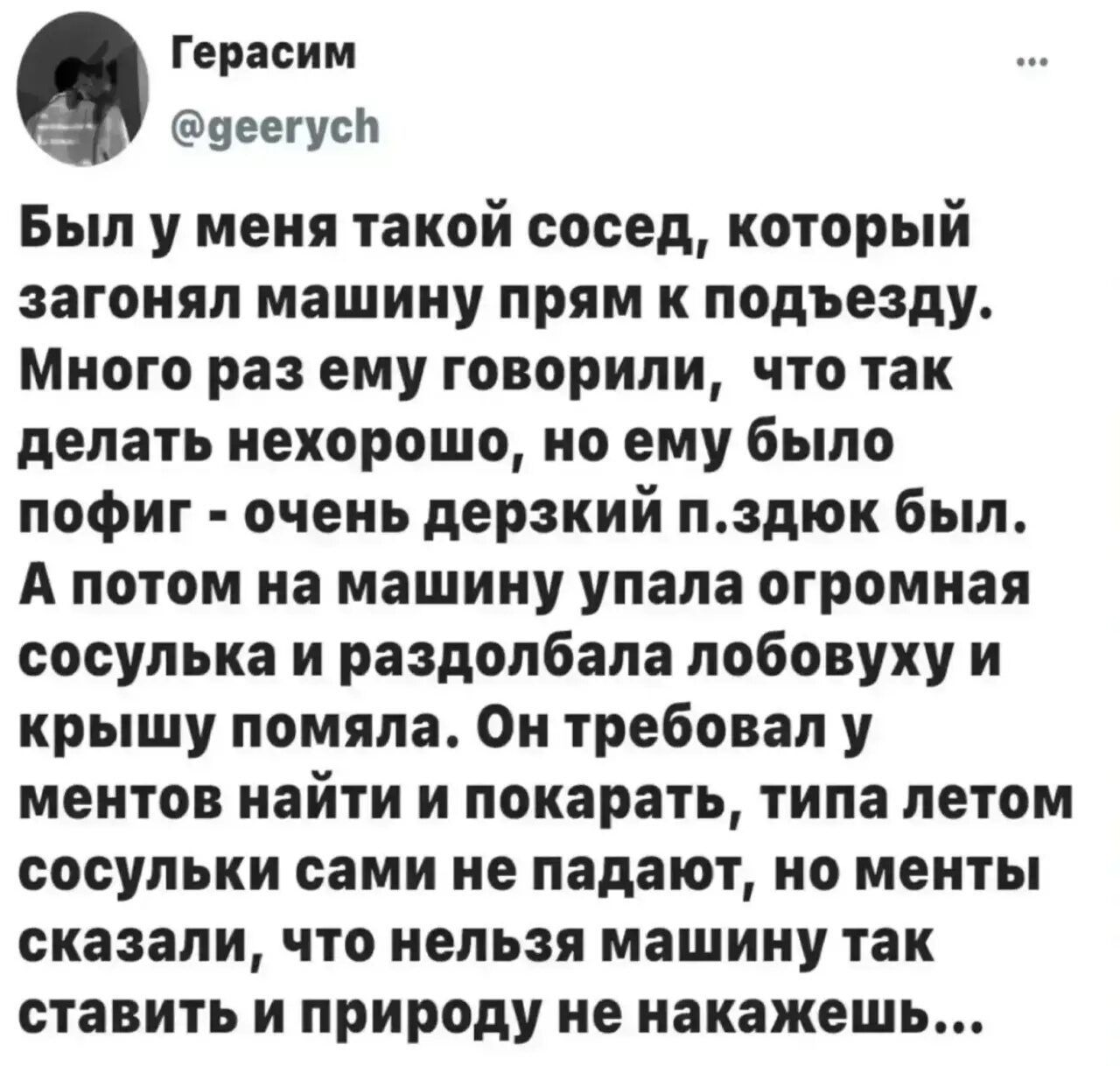 Герасим @geerych Был у меня такой сосед, который загонял машину прям к подъезду. Много раз ему говорили, что так делать нехорошо, но ему было пофиг - очень дерзкий п.здюк был. А потом на машину упала огромная сосулька и раздолбала лобовуху и крышу помяла. Он требовал у ментов найти и покарать, типа летом сосульки сами не падают, но менты сказали,