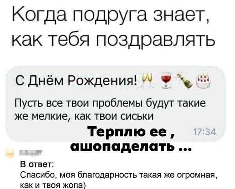 Когда подруга знает, как тебя поздравлять
С Днём Рождения! 🥂🍷🍾🎂
Пусть все твои проблемы будут такие же мелкие, как твои сиськи
Терплю ее, ашопаделать ...
В ответ:
Спасибо, моя благодарность такая же огромная, как и твоя жопа)