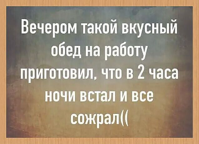 Вечером такой вкусный обед на работу приготовил, что в 2 часа ночи встал и все сожрал((