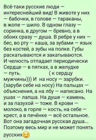 Всё-таки русские люди — интереснейший вид! В животе у них — бабочки, в голове — тараканы, в жопе — шило. В одном глазу — соринка, в другом — бревно, а в обоих сразу — душа. В ребре у них — бес, во рту — каша, за зубами — язык без костей, а зубы на полке. Губы раскатываются и закатываются. И челюсть отпадает периодически. Сердце — в пятках, а в
