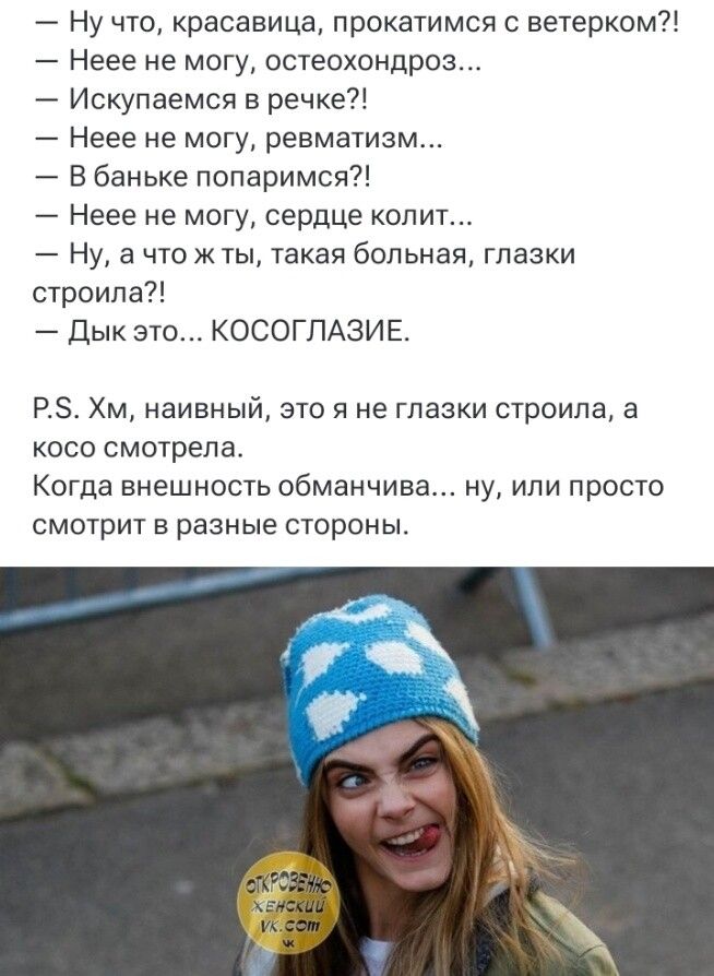 — Ну что, красавица, прокатимся с ветерком?! — Неее не могу, остеохондроз... — Искупаемся в речке?! — Неее не могу, ревматизм... — В баньке попаримся?! — Неее не могу, сердце колит... — Ну, а что ж ты, такая больная, глазки строила?! — Дык это... КОСОГЛАЗИЕ. P.S. Хм, наивный, это я не глазки строила, а косо смотрела. Когда внешность обманчива...