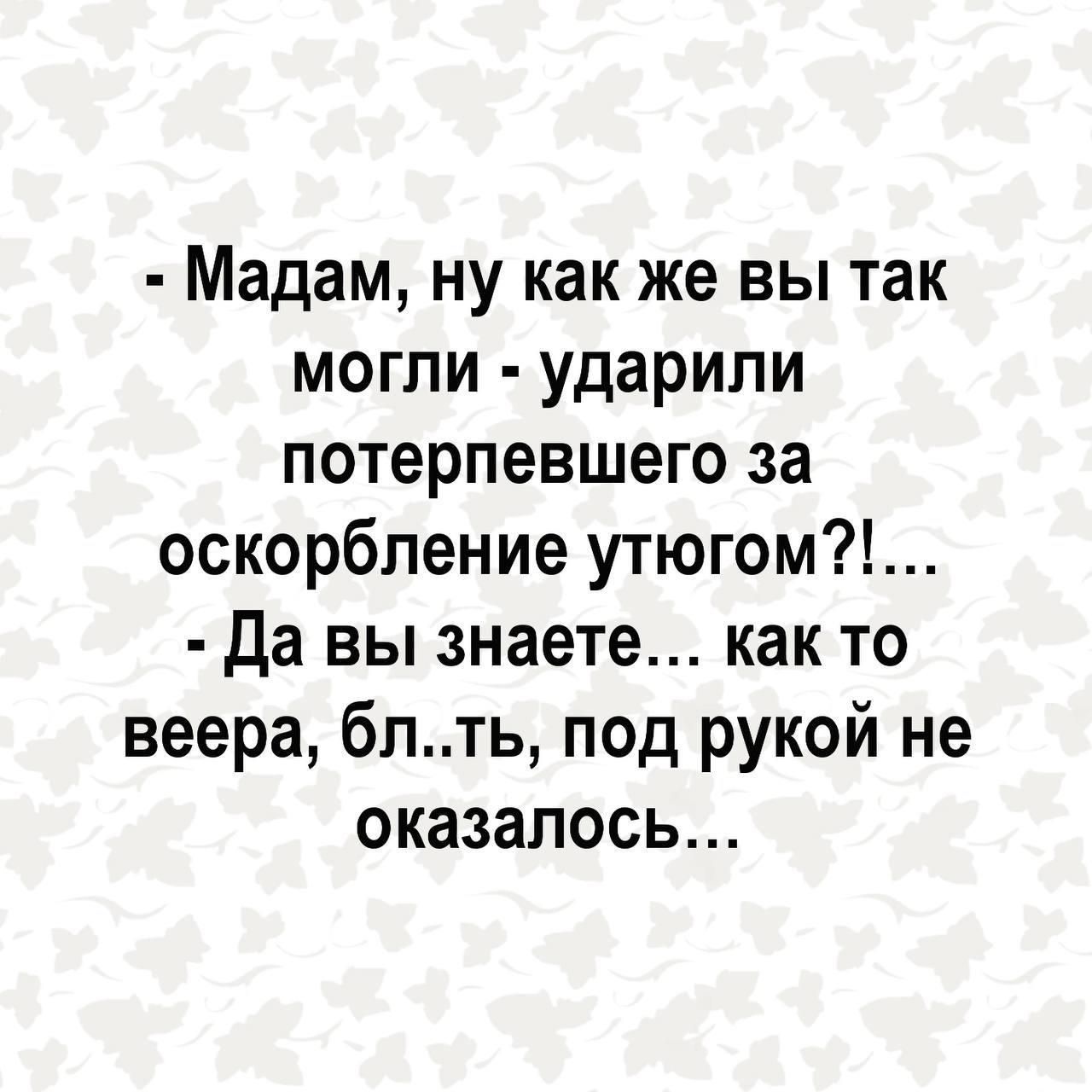 Мадам ну как же вы так могли ударили потерпевшего за оскорбление утюгом Да вы знаете как то веера блть под рукой не оказалось