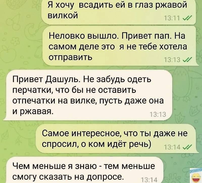 Я хочу всадить ей в глаз ржавой вилкой 1 ж Неповко вышла Привет пап На самом деле это я не тебе хотела _ отправить Привет дашупь Не забудь одеть перчатки что бы не оставить отпечатки на вилке пусть даже она и ржавая Самое интересное что ты даже не спросил о ким идёт речь 3 Чем меньше я знаю тем меньше смогу сказать на допросе