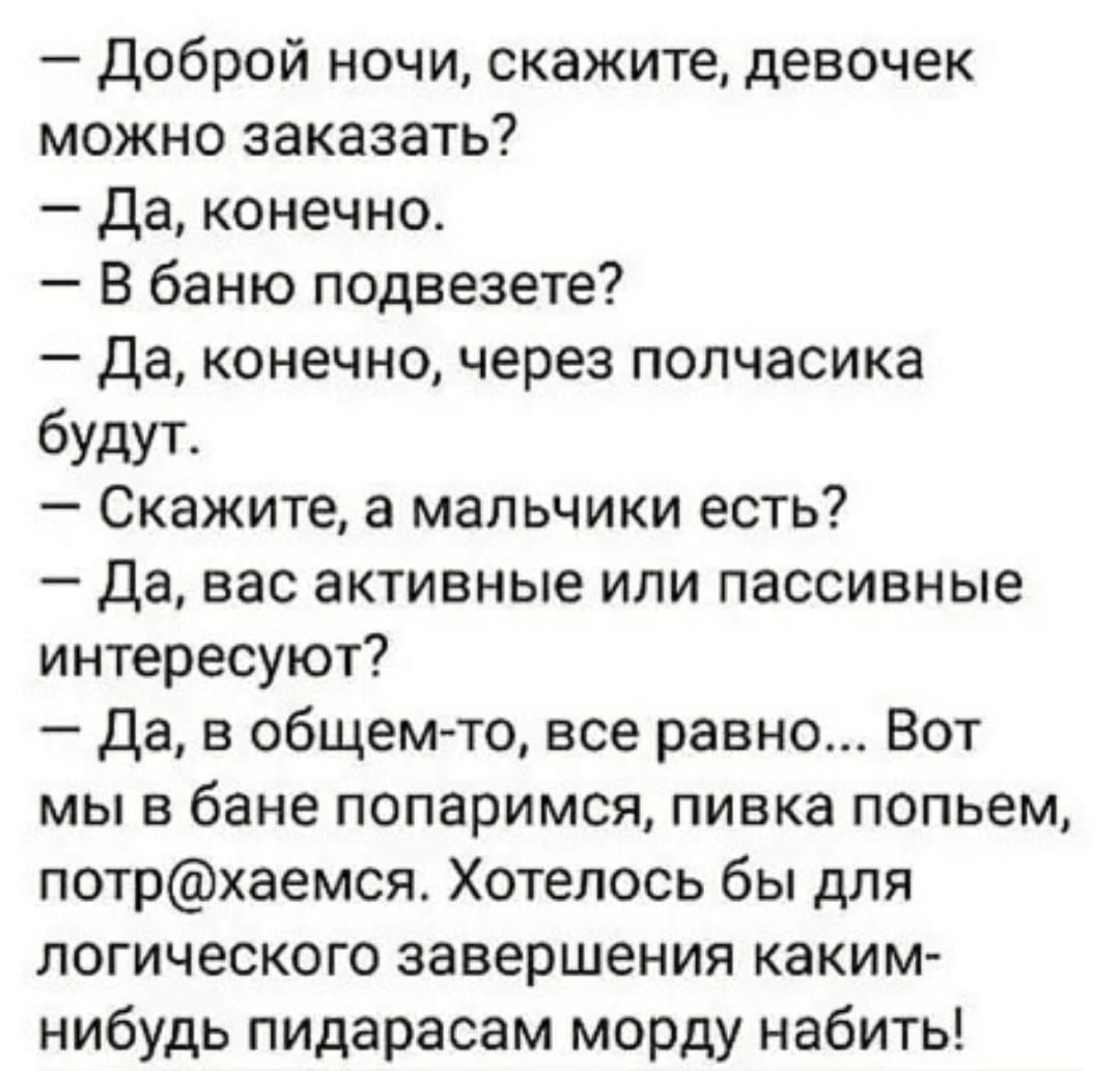 доброй ночи скажите девочек можно заказать Да конечно В баню подвезете да конечно через полчасика будут Скажите а мальчики есть Да вас активные или пассивные интересуют да в общем то все равно Вот мы в бане попаримся пивка попьем потрхаемся Хотелось бы для логического завершения каким нибудь пидарасам морду набить