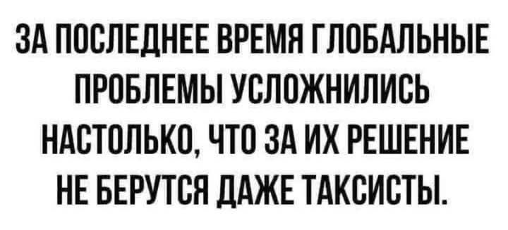 ЗА ПОСЛЕДНЕЕ ВРЕМЯ ГЛОБАЛЬНЫЕ ПРОБЛЕМЫ УСЛОЖНИЛИСЬ НАСТОЛЬКО ЧТО ЗА ИХ РЕШЕНИЕ НЕ БЕРУТСЯ ДАЖЕ ТАКСИСТЫ