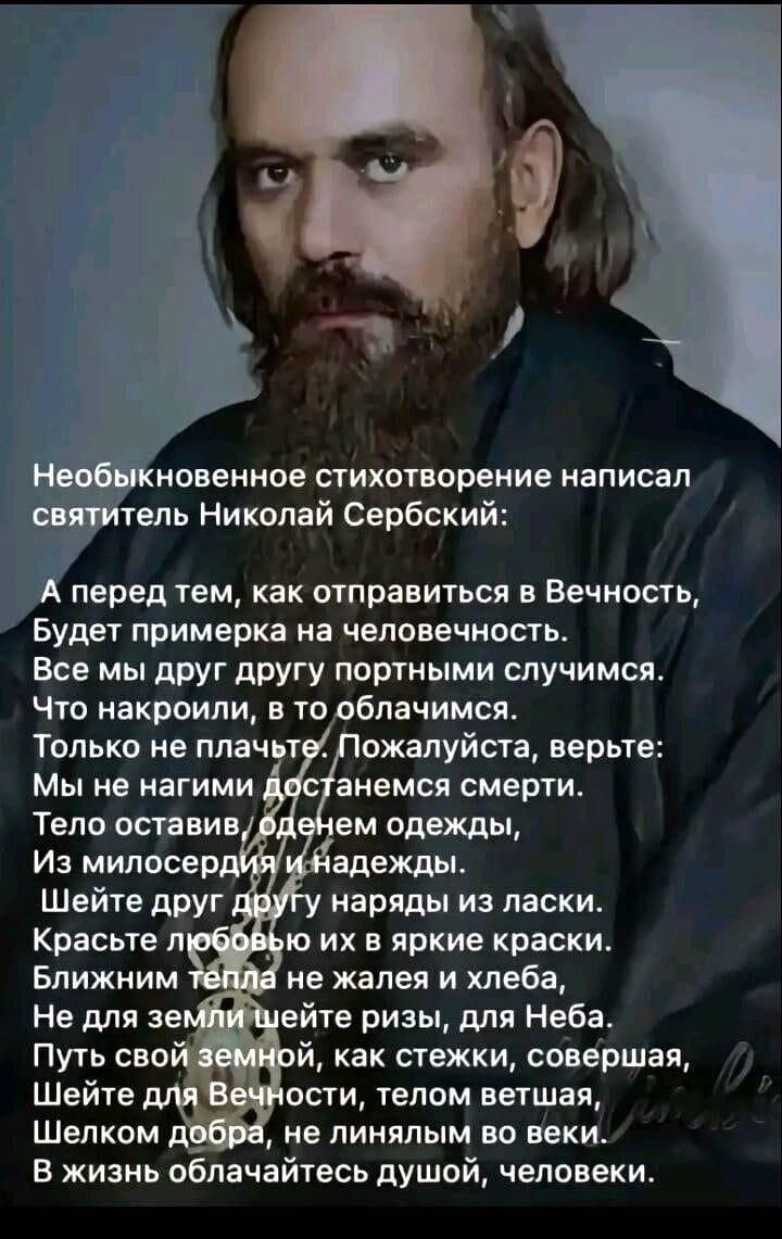 Необыкновенное стихотворение написал святитель Николай Сербский:

А перед тем, как отправиться в Вечность,  
Будет примерка на человечность.  
Все мы друг другу портными случаями.  
Что нарколи, в то облачимся.  
Только не плачьте. Пожалуйста, верьте:  
Мы не нагими дойдем до смерти.  
Тело оставим в одетом одеждах,  
Из милосердий и надежд.  

Шейте друг другу платье из ласки.  
Красоты любви во всех её красках.  
Ближним лишь не жалейте хлеба,  
И для семи не держите двери.  
Путь свой земной, как стежки, завершив,  
Шейте для Вечности, телом в йет шаблон,  
Когда добром, не линяющим, живим,  
В жизнь облекайтесь душой, человек.
