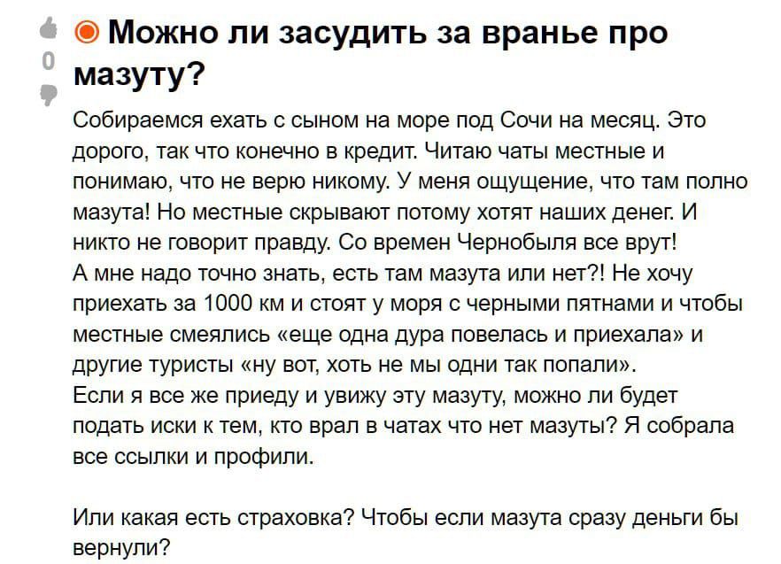 Можно ли засудить за вранье про мазут? Собираемся ехать с сыном на море под Сочи на месяц. Это дорого, так что конечно в кредит. Читаю отзывы местные и понимаю, что не верю никому. У меня ощущение, что там полно мазута! Но местные скрывают потому что хотят наших денег. И никто не говорит правду. Со временем Чернобыль все вернул! А мне надо понять, есть там мазута или нет?! Не хочу приезжать за 1000 км и тратить 30 тыс. рублей и чтобы местные слили: 