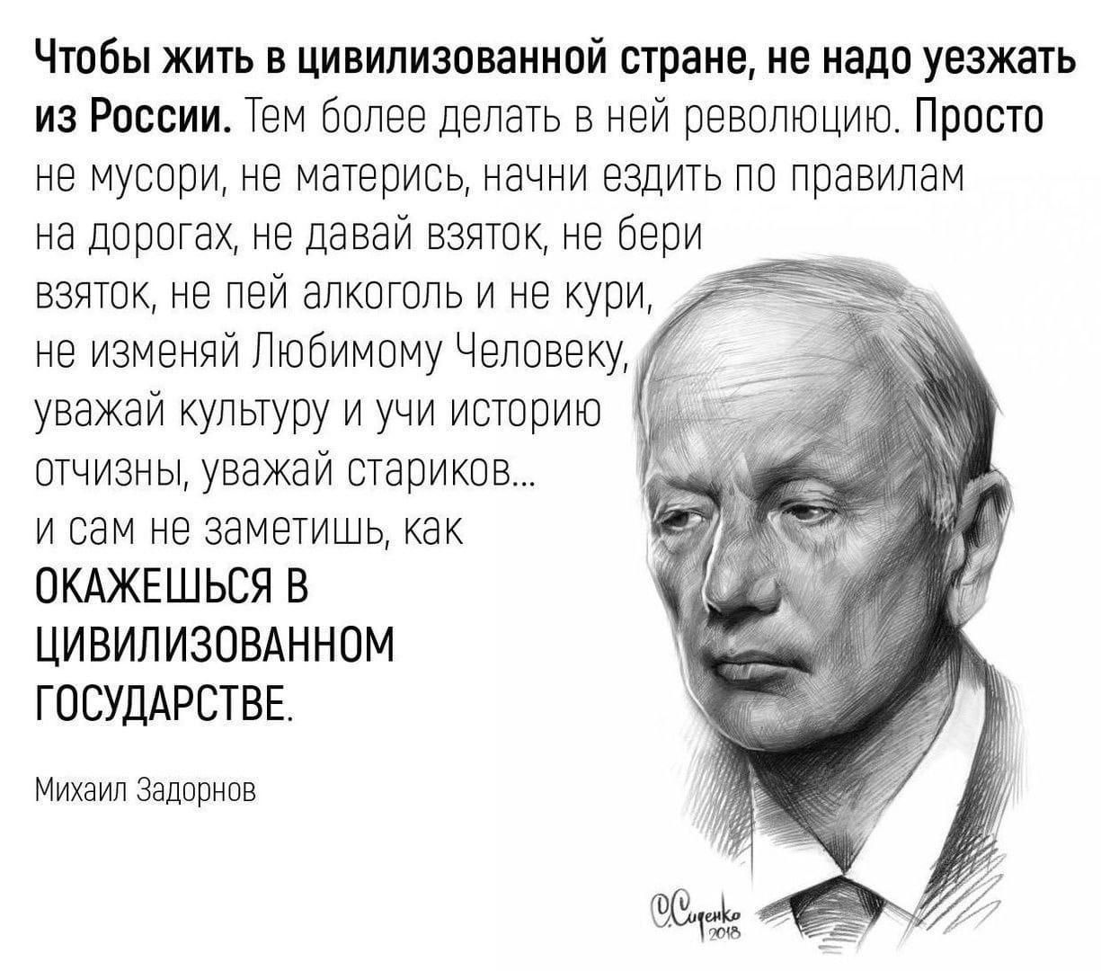 Чтобы жить в цивилизованной стране, не надо уезжать из России. Тем более делать в ней революцию. Просто не мусори, не матерись, начинай ездить по правилам на дорогах, не бери взяток, не пей алкоголь и не кури, не изменяй Любимому Человеку, уважай культуру и уйи историю отызванья, уважай стариков... и сам не замечай, как окажешься в цивилизованном государстве.

Михаил Задорнов