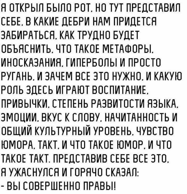 Я открыл было рот, но тут представил себе, в какие дебри нам предстоит забираться. Как трудно будет объяснить, что такое метафоры, иносказания, гиперболы и просто ругань, и зачем всё это нужно. И какую роль здесь играют воспитание, привычки, степень развитости языка, эмоции, вкус к слову, начитанность и общий культурный уровень, чувство юмора. Такт. И что такое юмор. И что такое такт. Представив себе всё это, я ужаснулся и горячо сказал: - Вы совершенно правы!
