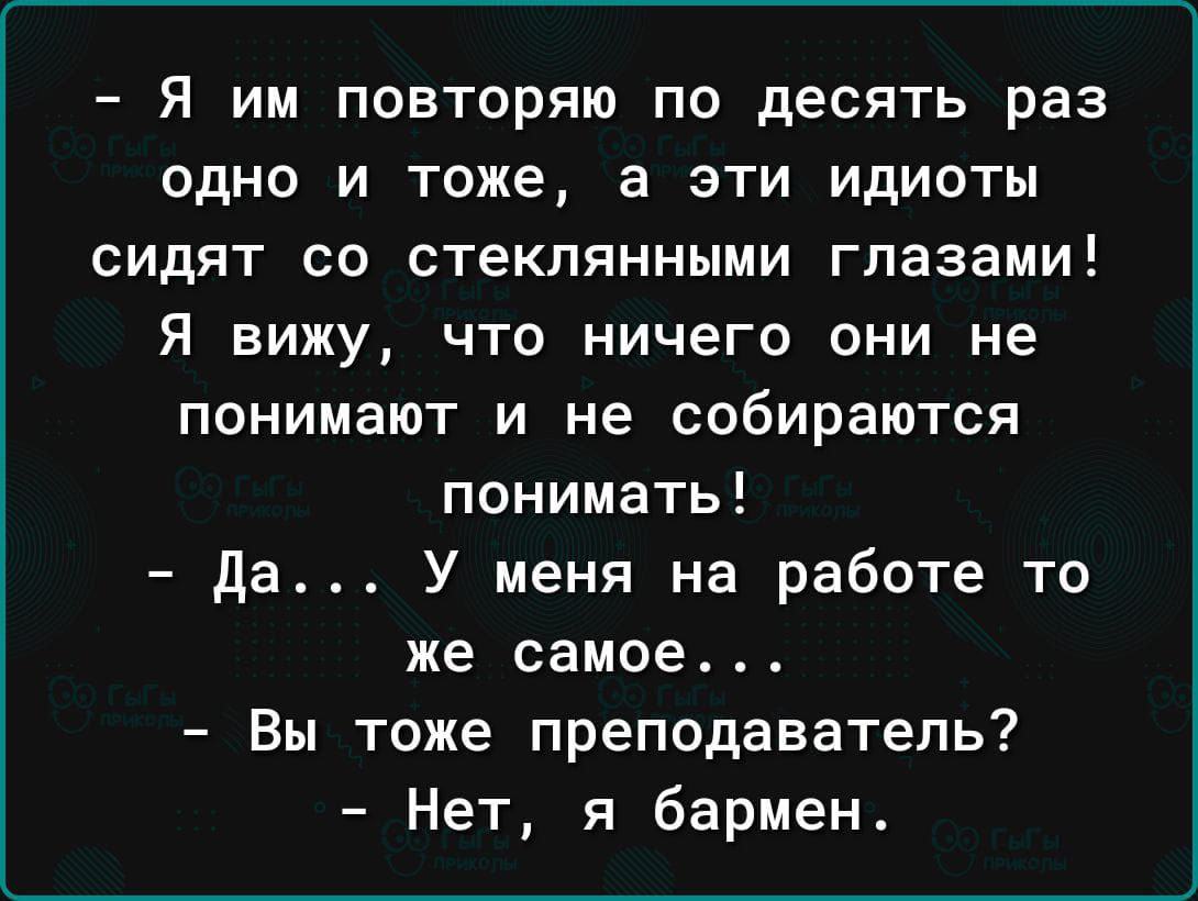 – Я им повторяю по десять раз одно и то же, а эти идиоты сидят со стеклянными глазами! Я вижу, что ничего они не понимают и не собираются понимать!  
– Да… У меня на работе то же самое…  
– Вы тоже преподаватель?  
– Нет, я бремен.