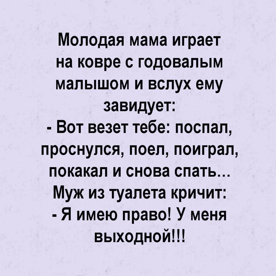 Молодая мама играет на ковре с годовалым малышом и вслух ему завидует: - Вот везет тебе: поспал, проснулся, поел, поиграл, покакал и снова спать... Муж из туалета кричит: - Я имею право! У меня выходной!!!