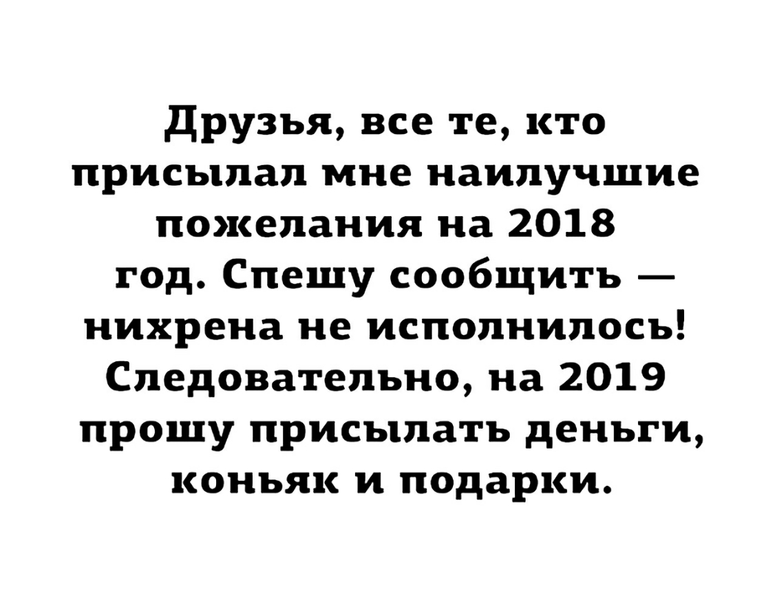друзья все те кто присылал мне наилучшие пожелания на 2018 год Спешу сообщить нихрена не исполнилось Следовательно на 2019 прошу присылать деньги коньяк и подарки