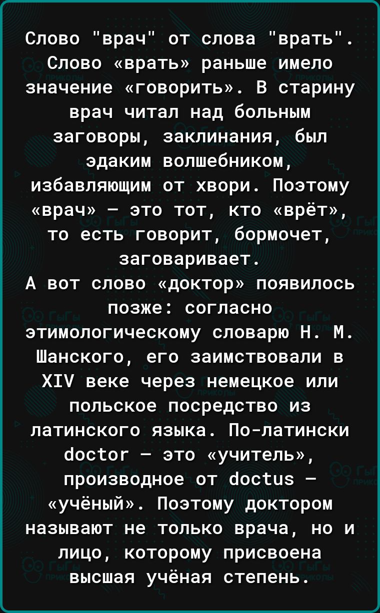 Слово врач от слова врать Слово врать раньше имело значение говорить В старину врач читал над больным заговоры заклинания был здаким волшебником избавляющим от хвори Поэтому врач это тот кто врёт то есть говорит бормочет заговаривает А вот слово доктор появилось позже согласно этимологическому словарю Н М Шанского его заимствовали в Х1У веке через немецкое или польское посредство из латинского язы