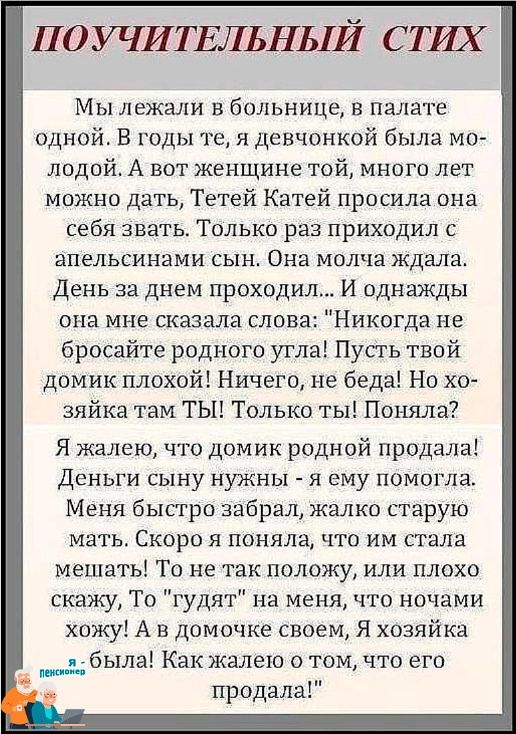 ПОУЧИТЕЛЬНЬіЙ СТШ Мы лежали в больнице в палате одной В годы те я девчонкой была мо лодой А вот женщине той много лет можно дать Тетей Катей просила она себя звать Только раз приходил с апельсинами сын Она молча ждала День за днем проходил И однажды она мне сказала слова Никогда не бросайте родного угла Пусть твой домик плохой Ничего не беда Но хо зяйка там ТЫ Только ты Поняла Я жалею что домик ро