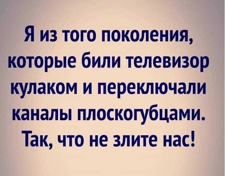 Я из того поколения, которые били телевизор кулаком и переключали каналы плоскогубцами. Так, что не злите нас!