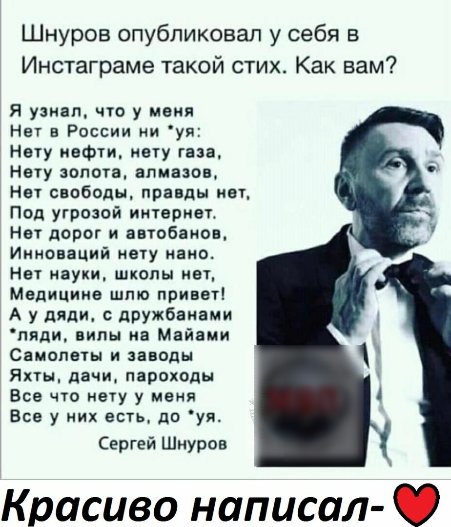 Шнуров опубликовал у себя в Инстаграме такой стих Как вам Я узнал что у меня Нет в России ни уя Нету нефти нету газа Нету золота алмазов Нет свободы правды нет Под угрозой интернет Нет дорог и аетобанов Инноваций нету нано Нет науки школы нет Медицина шлю привет А у дяди с дрЖбанами пяди вилы на Майами Самолеты и заводы Яхты дачи пароходы Все что нету у меня Все у них есть до уя Сергей Шнуров Крас