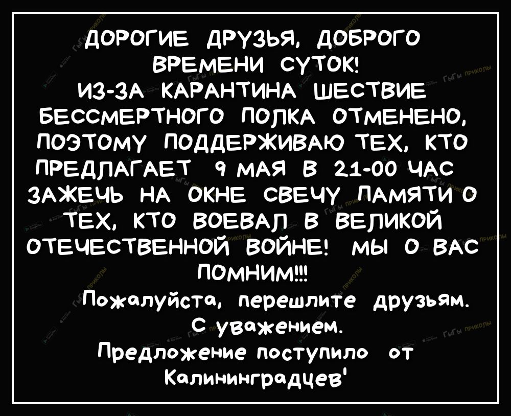 ДОРОГИЕ ДРУЗЬЯ ДОБРОГ О ВРЕМЕНИ СУТОК ИЗ ЗА КАРАНТИНА ШЕСТВИЕ БЕССМЕРТНОГ О ПОЛКА ОТМЕНЕНО ПОЭТОМУ ПОДДЕРЖИВАЮ ТЕХ КТО ПРЕДЛАГАЕТ МАЯ В 2100 ЧАС ЗАЖЕЧЬ НА ОКНЕ СВЕЧУ ПАМЯТИ О тех кто воевыт в великой отечественной ВОЙНЕ мы о ВАС ПОМНИМ Пожалуйста перешлите друзьям С уважением Предложение поступило от Калининградцев