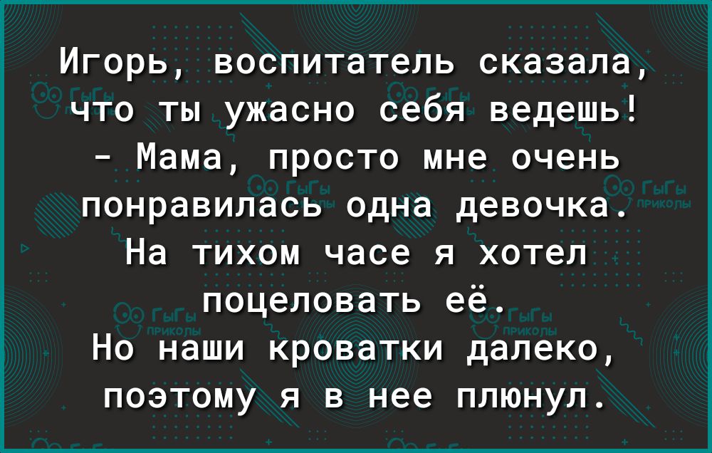Игорь воспитатель сказала что ты ужасно себя ведешь Мама просто мне очень понравилась одна девочка На тихом часе я хотел поцеловать её Но наши кроватки далеко поэтому я в нее плюнул