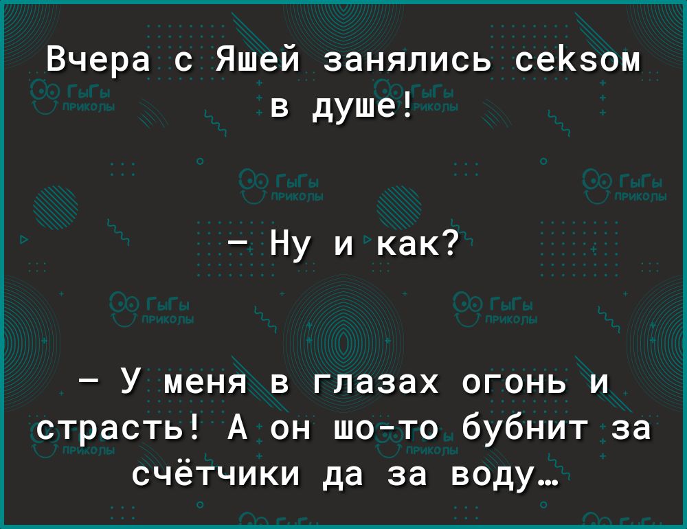 Вчера с Яшей занялись сеКзом в душе Ну и как У меня в глазах огонь и страсть А он шото бубнит за счётчики да за воду